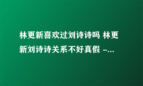 林更新喜欢过刘诗诗吗 林更新刘诗诗关系不好真假 - 飞外网