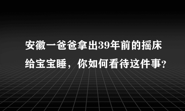 安徽一爸爸拿出39年前的摇床给宝宝睡，你如何看待这件事？