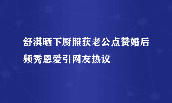 舒淇晒下厨照获老公点赞婚后频秀恩爱引网友热议