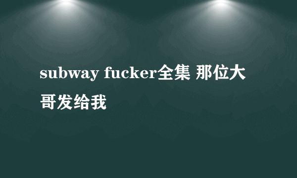 subway fucker全集 那位大哥发给我