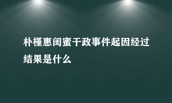 朴槿惠闺蜜干政事件起因经过结果是什么