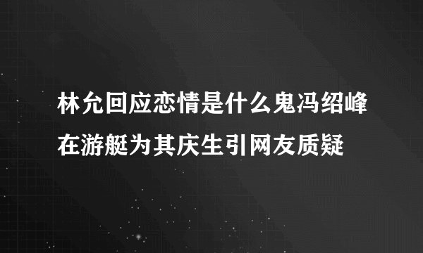 林允回应恋情是什么鬼冯绍峰在游艇为其庆生引网友质疑