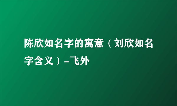 陈欣如名字的寓意（刘欣如名字含义）-飞外