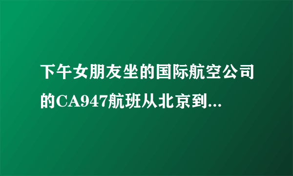 下午女朋友坐的国际航空公司的CA947航班从北京到迪拜。到现在我都没有她的消息，好急。。。高手帮忙解...