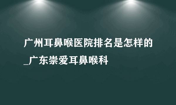 广州耳鼻喉医院排名是怎样的_广东崇爱耳鼻喉科