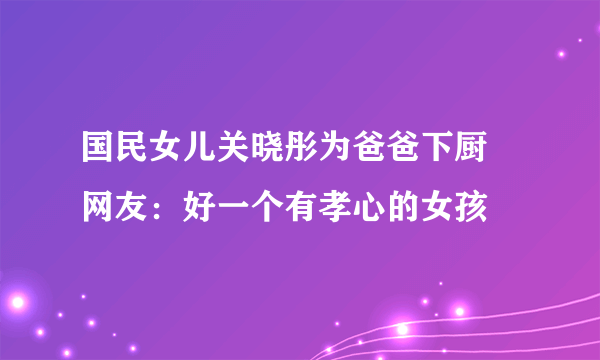 国民女儿关晓彤为爸爸下厨 网友：好一个有孝心的女孩