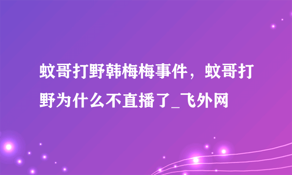 蚊哥打野韩梅梅事件，蚊哥打野为什么不直播了_飞外网