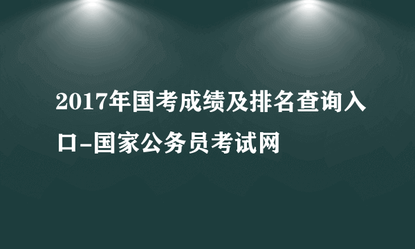 2017年国考成绩及排名查询入口-国家公务员考试网