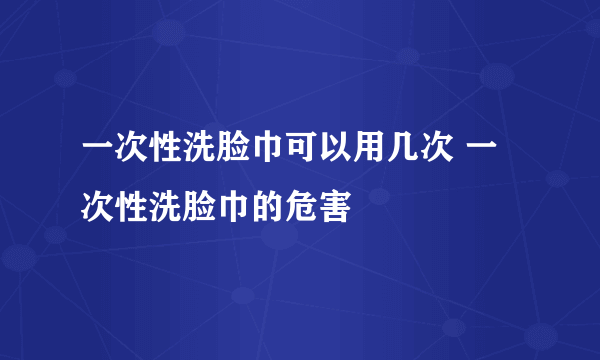 一次性洗脸巾可以用几次 一次性洗脸巾的危害