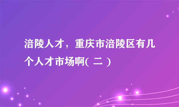 涪陵人才，重庆市涪陵区有几个人才市场啊( 二 )