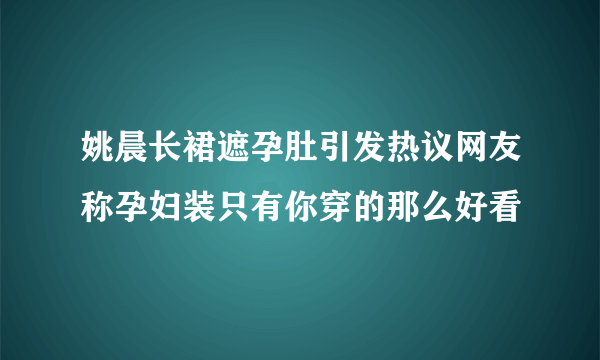 姚晨长裙遮孕肚引发热议网友称孕妇装只有你穿的那么好看