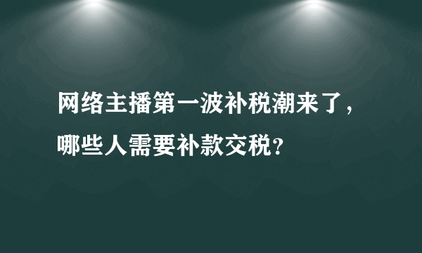 网络主播第一波补税潮来了，哪些人需要补款交税？