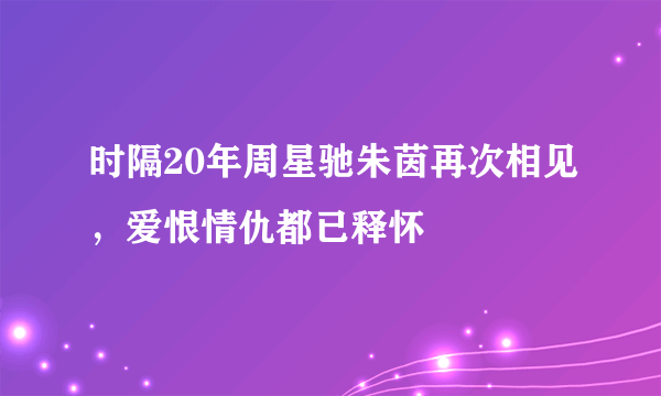 时隔20年周星驰朱茵再次相见，爱恨情仇都已释怀 