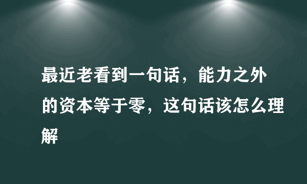 最近老看到一句话，能力之外的资本等于零，这句话该怎么理解