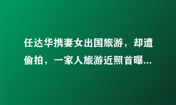 任达华携妻女出国旅游，却遭偷拍，一家人旅游近照首曝光，你怎么看？