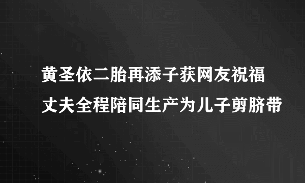 黄圣依二胎再添子获网友祝福丈夫全程陪同生产为儿子剪脐带