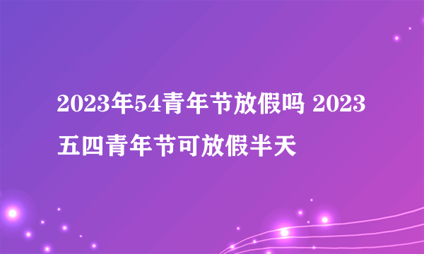 2023年54青年节放假吗 2023五四青年节可放假半天