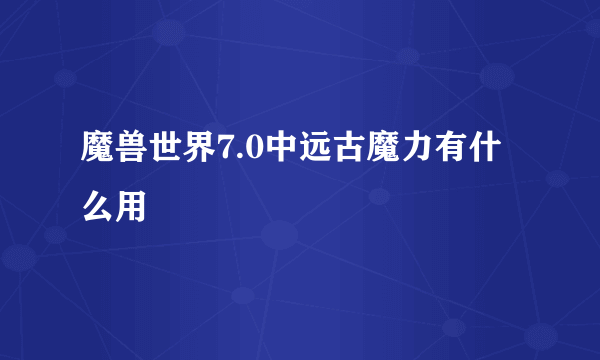 魔兽世界7.0中远古魔力有什么用