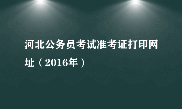 河北公务员考试准考证打印网址（2016年）