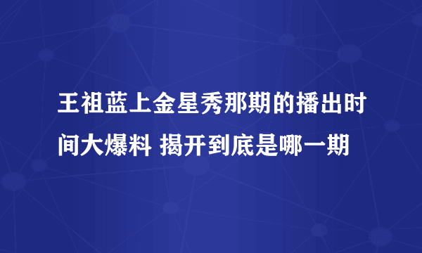 王祖蓝上金星秀那期的播出时间大爆料 揭开到底是哪一期