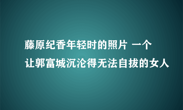 藤原纪香年轻时的照片 一个让郭富城沉沦得无法自拔的女人