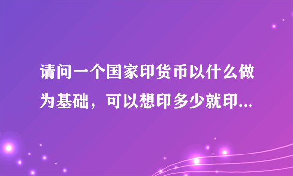 请问一个国家印货币以什么做为基础，可以想印多少就印多少吗？？