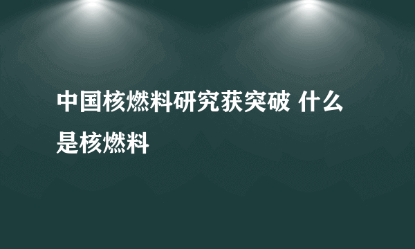 中国核燃料研究获突破 什么是核燃料