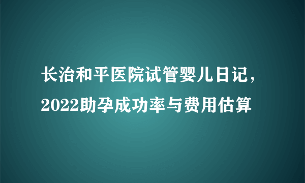 长治和平医院试管婴儿日记，2022助孕成功率与费用估算