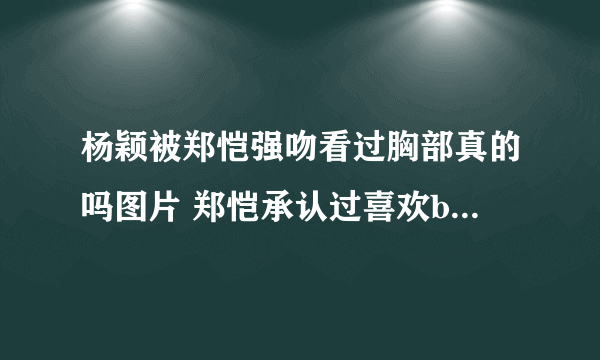 杨颖被郑恺强吻看过胸部真的吗图片 郑恺承认过喜欢baby证据扒皮