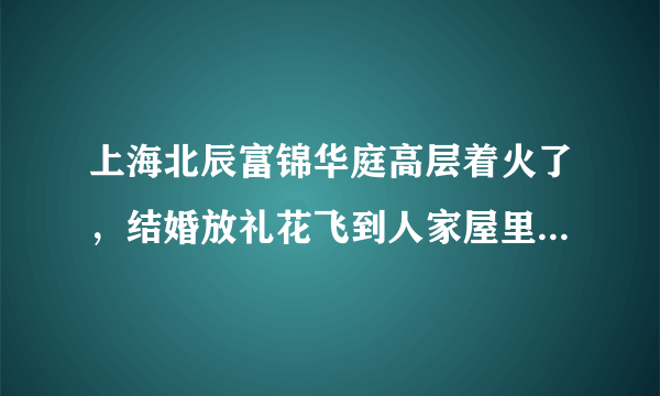 上海北辰富锦华庭高层着火了，结婚放礼花飞到人家屋里了。这祸闯大了！太惨了！像911啦！可怕极了！