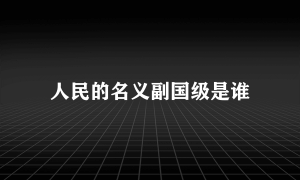 人民的名义副国级是谁