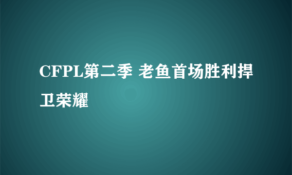 CFPL第二季 老鱼首场胜利捍卫荣耀