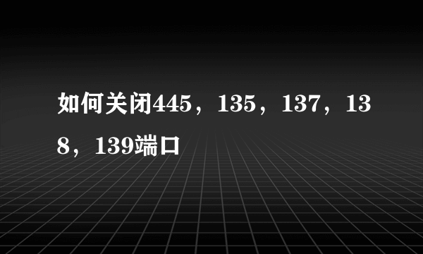 如何关闭445，135，137，138，139端口