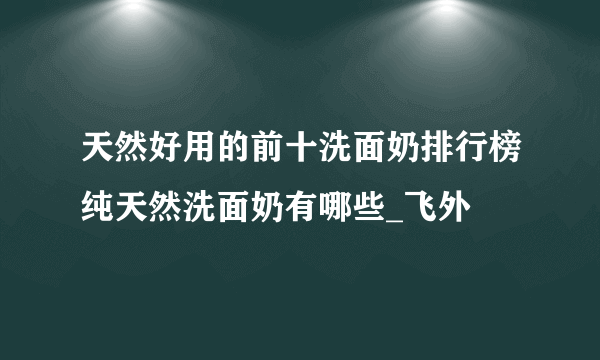 天然好用的前十洗面奶排行榜纯天然洗面奶有哪些_飞外