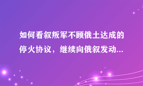 如何看叙叛军不顾俄土达成的停火协议，继续向俄叙发动袭击呢？