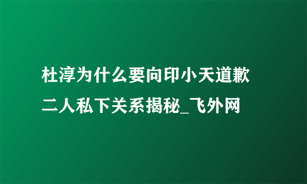 杜淳为什么要向印小天道歉 二人私下关系揭秘_飞外网