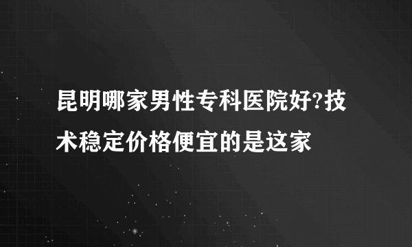 昆明哪家男性专科医院好?技术稳定价格便宜的是这家