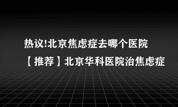 热议!北京焦虑症去哪个医院【推荐】北京华科医院治焦虑症