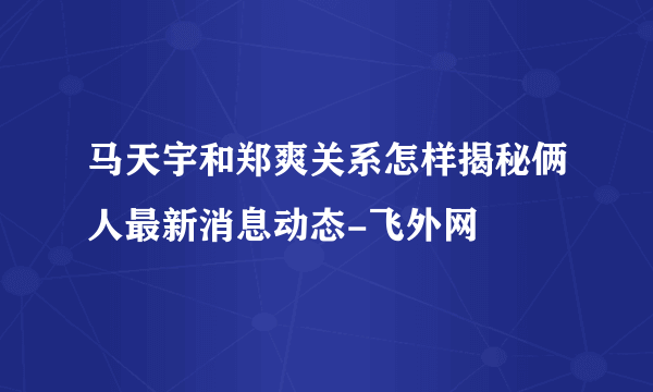 马天宇和郑爽关系怎样揭秘俩人最新消息动态-飞外网