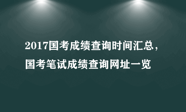 2017国考成绩查询时间汇总，国考笔试成绩查询网址一览