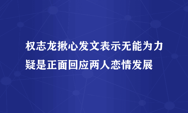 权志龙揪心发文表示无能为力疑是正面回应两人恋情发展