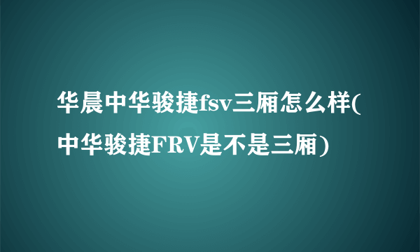 华晨中华骏捷fsv三厢怎么样(中华骏捷FRV是不是三厢)