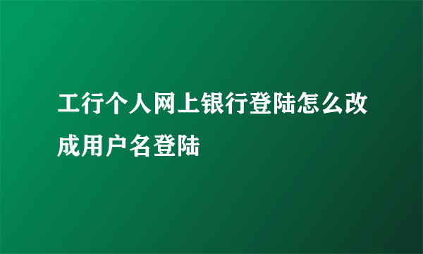 工行个人网上银行登陆怎么改成用户名登陆