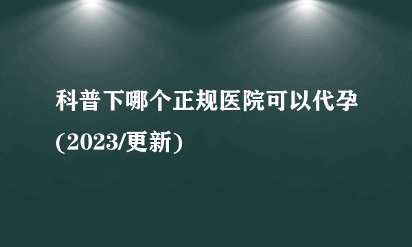 科普下哪个正规医院可以代孕(2023/更新)