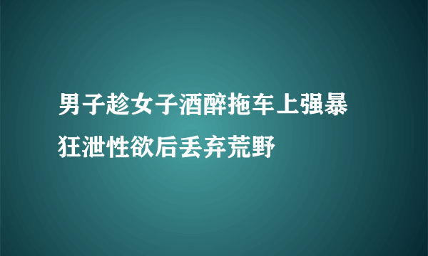 男子趁女子酒醉拖车上强暴 狂泄性欲后丢弃荒野