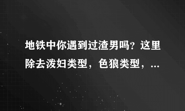 地铁中你遇到过渣男吗？这里除去泼妇类型，色狼类型，因拥挤引起的？