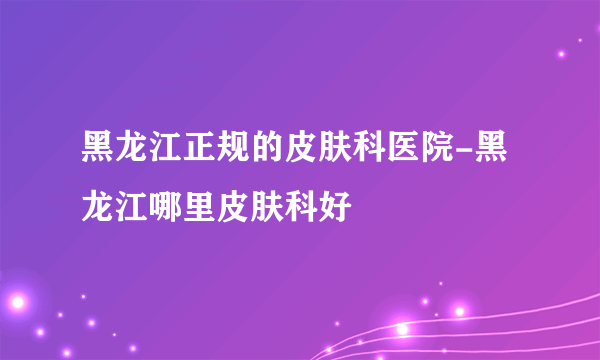 黑龙江正规的皮肤科医院-黑龙江哪里皮肤科好