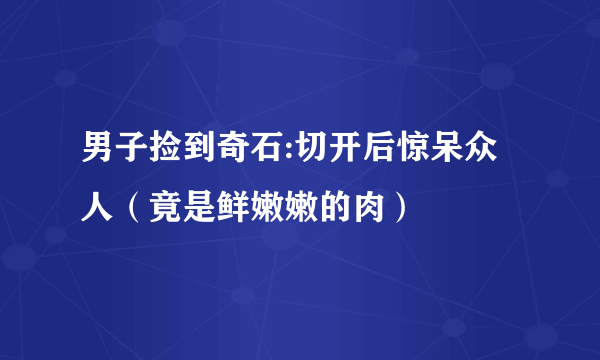 男子捡到奇石:切开后惊呆众人（竟是鲜嫩嫩的肉）