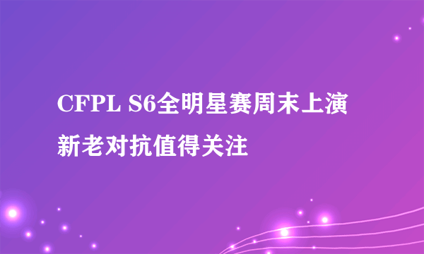 CFPL S6全明星赛周末上演 新老对抗值得关注