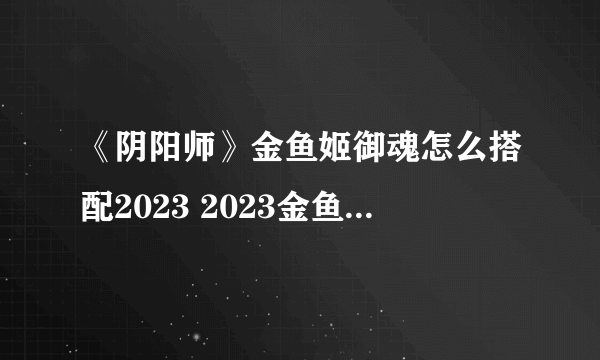 《阴阳师》金鱼姬御魂怎么搭配2023 2023金鱼姬御魂搭配攻略